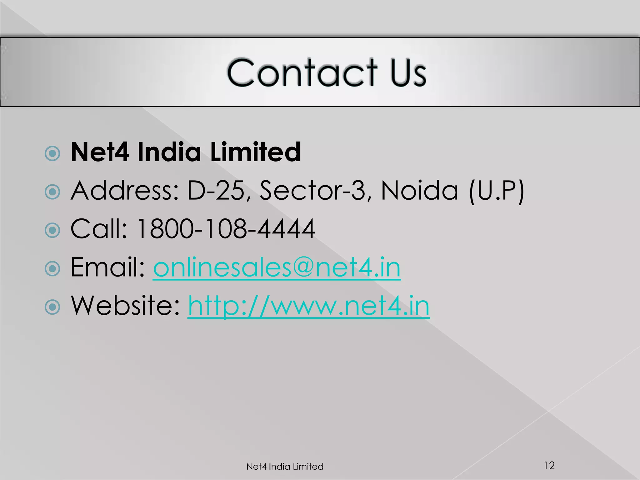  Net4 India Limited
 Address: D-25, Sector-3, Noida (U.P)
 Call: 1800-108-4444
 Email: onlinesales@net4.in
 Website: http://www.net4.in
12Net4 India Limited
 