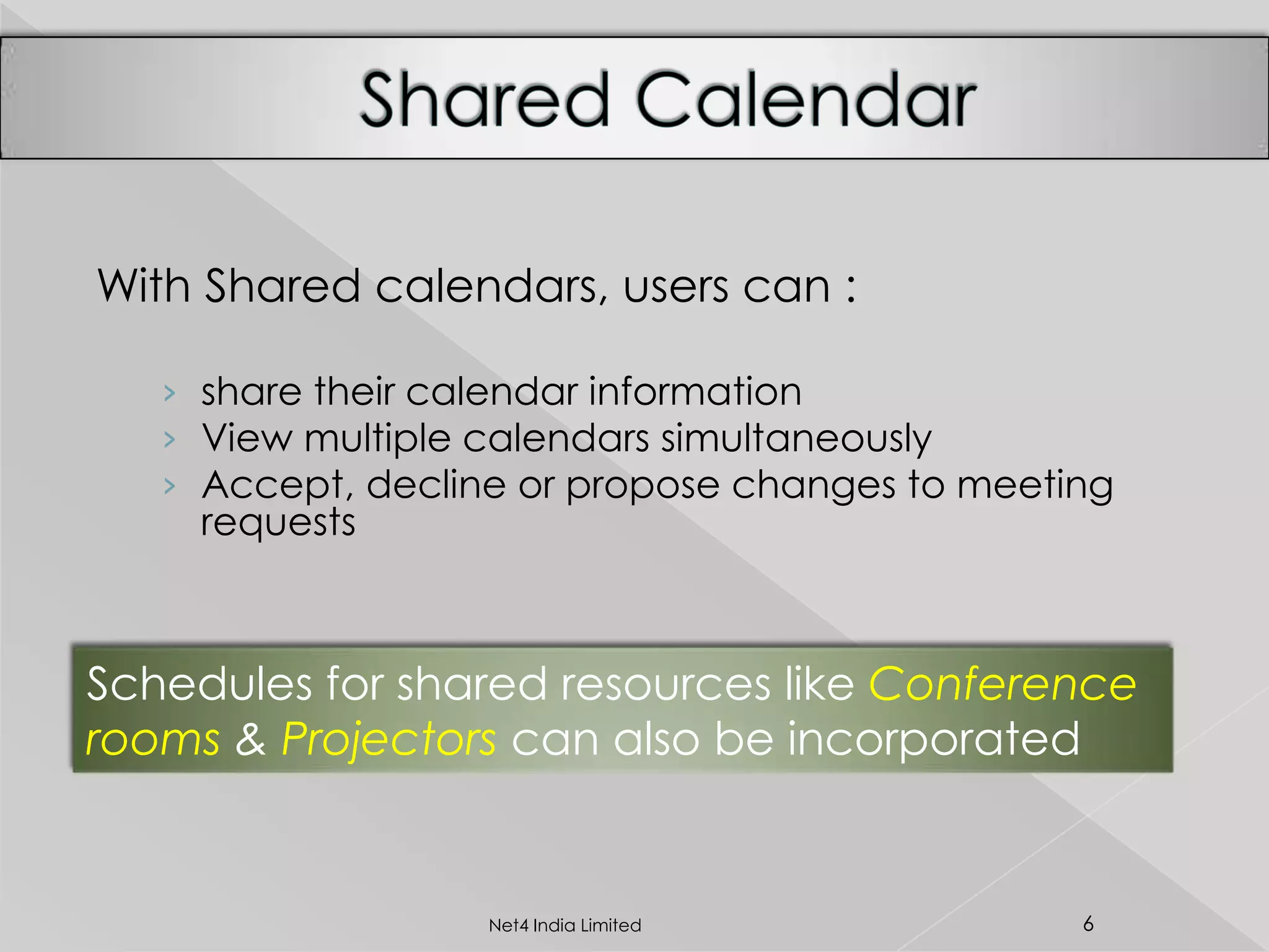 With Shared calendars, users can :
› share their calendar information
› View multiple calendars simultaneously
› Accept, decline or propose changes to meeting
requests
Schedules for shared resources like Conference
rooms & Projectors can also be incorporated
6Net4 India Limited
 