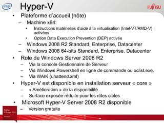 Hyper-V
•   Plateforme d’accueil (hôte)
    –    Machine x64:
         •     Instructions matérielles d’aide à la virtualisation (Intel-VT/AMD-V)
               activées
         •     Option Data Execution Prevention (DEP) activée
    –    Windows 2008 R2 Standard, Enterprise, Datacenter
    –    Windows 2008 64-bits Standard, Enterprise, Datacenter
•   Role de Windows Server 2008 R2
    –        Via la console Gestionnaire de Serveur
    –        Via Windows Powershell en ligne de commande ou oclist.exe.
    –        Via WAIK (unattend.xml)
•   Hyper-V est disponible en installation serveur « core »
    –        « Amélioration » de la disponibilité
    –        Surface exposée réduite pour les rôles cibles
•       Microsoft Hyper-V Server 2008 R2 disponible
    –        Version gratuite
 