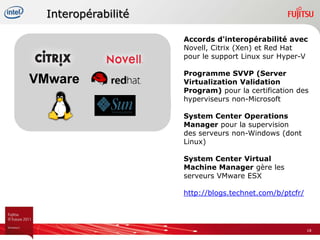 Interopérabilité

                     Accords d'interopérabilité avec
                     Novell, Citrix (Xen) et Red Hat
                     pour le support Linux sur Hyper-V

                     Programme SVVP (Server
VMware               Virtualization Validation
                     Program) pour la certification des
                     hyperviseurs non-Microsoft

                     System Center Operations
                     Manager pour la supervision
                     des serveurs non-Windows (dont
                     Linux)

                     System Center Virtual
                     Machine Manager gère les
                     serveurs VMware ESX

                     http://blogs.technet.com/b/ptcfr/




                                                         18
 