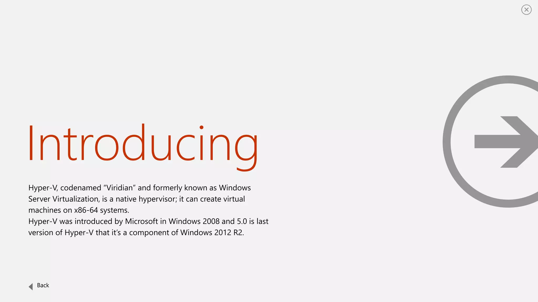 Introducing
Hyper-V, codenamed “Viridian” and formerly known as Windows
Server Virtualization, is a native hypervisor; it can create virtual
machines on x86-64 systems.
Hyper-V was introduced by Microsoft in Windows 2008 and 5.0 is last
version of Hyper-V that it’s a component of Windows 2012 R2.
Back
 