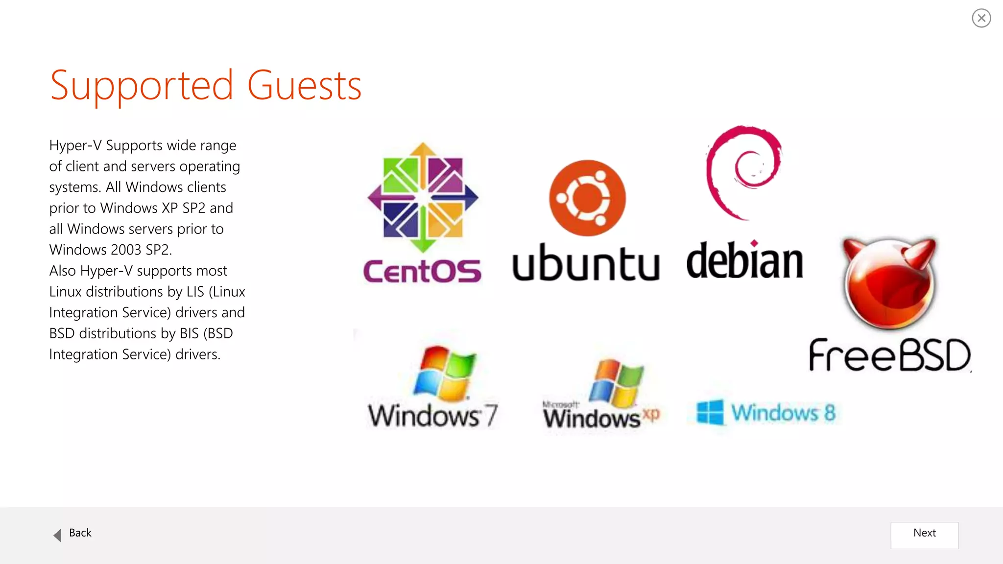 Supported Guests
Hyper-V Supports wide range
of client and servers operating
systems. All Windows clients
prior to Windows XP SP2 and
all Windows servers prior to
Windows 2003 SP2.
Also Hyper-V supports most
Linux distributions by LIS (Linux
Integration Service) drivers and
BSD distributions by BIS (BSD
Integration Service) drivers.
Back Next
 