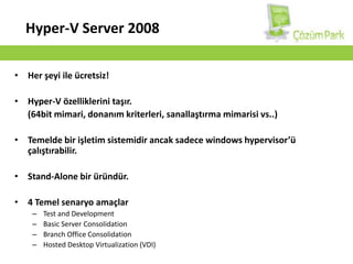 Hyper-V Server 2008Her şeyi ile ücretsiz!Hyper-V özelliklerini taşır.	(64bit mimari, donanım kriterleri, sanallaştırma mimarisi vs..)Temelde bir işletim sistemidir ancak sadece windowshypervisor’ü çalıştırabilir.Stand-Alone bir üründür.4 Temel senaryo amaçlarTest and DevelopmentBasic Server ConsolidationBranch Office ConsolidationHosted Desktop Virtualization (VDI) 