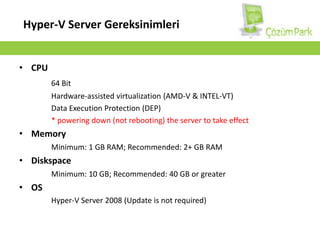 Hyper-V Server GereksinimleriCPU64 BitHardware-assisted virtualization (AMD-V & INTEL-VT)Data Execution Protection (DEP)*powering down (not rebooting) the server to take effectMemoryMinimum: 1 GB RAM; Recommended: 2+ GB RAMDiskspaceMinimum: 10 GB; Recommended: 40 GB or greaterOSHyper-V Server 2008 (Update is not required)
