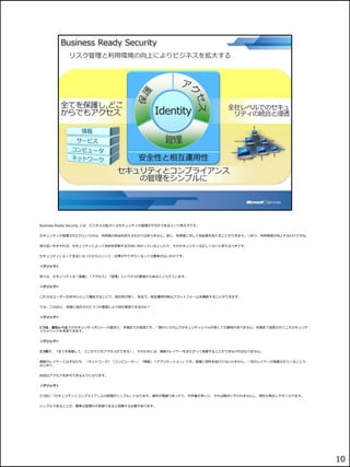 Business Ready Security とは、ビジネスの拡大にはセキュリティの管理が不可欠であるという考え方です。


セキュリティが管理されたITというのは、利用者の自由を抑えるものではありません。逆に、利用者に対して自由度をあたることができます。つまり、利用環境が向上するわけですね。


逆の言い方をすれば、セキュリティによって自由を抑制する方向に向かっているとしたら、そのセキュリティは正しくないと考えるべきです。


セキュリティによって安全になったからといって、仕事がやりずらくなっては意味がないわけです。


＜クリック＞


我々は、セキュリティは「保護」「アクセス」「管理」という3つの要素から成るととらえています。


＜クリック＞


これらはユーザーIDを中心として構成することで、統合性が高く、安全で、相互運用可能なプラットフォームを構築することができます。


では、このIDと、密接に統合された３つの要素により何が実現できるのか？


＜クリック＞


1つは、全社レベルでのセキュリティポリシーの統合と、末端までの浸透です。一部のシステムでセキュリティレベルが高くても意味がありません。末端まで浸透させてこそセキュリテ
ィのメリットを享受できます。


＜クリック＞


2つ目が、「全てを保護して、どこからでもアクセスができる」。 そのためには、複数のレイヤーをまたがって保護することができなければなりません。


複数のレイヤーとはすなわち、「ネットワーク」「コンピューター」「情報」「アプリケーション」です。保護に例外を設けてはいけません。一切のレイヤーが保護されていることで、
はじめて、


自由なアクセスを許可できるようになります。


＜クリック＞


3つ目に「セキュリティとコンプライアンスの管理がシンプル」になります。操作が複雑であったり、手作業が多いと、それは絶対に守られませんし、例外も発生しやすくなります。


シンプルであることが、確実な管理の大前提であると認識する必要があります。




                                                                                       10
 