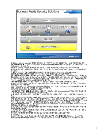 このBusiness Ready Security を実現するために、マイクロソフトは6つ中心的なソリューションを提供しています。
・1つは情報の保護。これは、コンピュータに保存されている機密情報が故意にしろ過失にしろ、漏えいしないよう
にするソリューションです。
「漏えいしない」というのは、社内に留めておけばよいのか？いえいえ、それだけでは不十分なんです。
社外に持ち出されても「読めない」「印刷できない」、ここまで行えないといけません。このソリューションの面白い
ところは、
大量のデータにうずもれた機密情報を、自動的に発見するといったソリューションも含まれています。
例えば、個人情報が知らずに書かれているドキュメントを発見するなんてことが可能です。
・2つ目がメッセージの保護。電子メールというのは、情報漏えい手段の筆頭です。社外秘を添付して、簡単に外
部に送ることができてしまいます。もちろん、故意だけでなく過失の場合もありますから、システムでしっかり監視
し、漏えいするまえにフィルターする必要があるわけです。万が一漏えいしてしまったとしても、「情報の保護」ソ
リューションのように、読めないような仕組みが必要です。
・3つ目が安全なコラボレーション。コラボレーションとは、社外パートナー企業との協業のことです。
社外のユーザーを社内システムにアクセスさせるのはとても面倒ですし、気を使います。おそらく、大くの企業で
は実現していないはずです。
このソリューションでは、Federationという技術を活用することで、社外ユーザーのユーザーIDを自身の企業で管
理することなく、安全にアクセス権を与えることができます。
クレーム認証という認証方式を使用しています。
・4つ目がクライアント保護。真っ先に思いつくのがウィルスチェックやWindows Updateですね。ただ、それをクラ
イアント単体で実装しているだけでは不十分なのです。
企業全体のセキュリティポリシーに合致しているかどうかをチェックし、万が一チェックしていないPCがあったとし
たら、
即座にネットワークから切り離して検疫するといったことが可能でなければなりません。ほかにも、ハードディスク
が暗号化されているか、使ってはいけない危険なアプリケーションを使っていないか、アクセスしてはいけない
WEBサイトにアクセスしていないか、想定される一切の危険からクライアントを保護できる必要があります。USBメ
モリーを使わせない、USBメモリーを強制的に暗号化させるといったソリューションも用意されています。
・5つめが統合セキュリティ。ここまでの4つのソリューションを個別のアプリケーションで管理していたのでは、管
理者に大きな負荷がかかってしまいます。
また、セキュリティポリシーというのは個々のレイヤーで個別に管理するのではなく、すべてのレイヤーで統一さ
れている必要があります。
それができなければ、たとえば、クライアントがウィルスに感染したからといって、クライアントをネットワークから
切り離すことはできないですし、
クライアントの感染が他に影響を与えていないかどうかを調査することも難しくなります。
＜クリック＞
これら5つのソリューションの土台となるのが、6つ目の、IDとアクセスを管理するためのソリューションです。
確固たるID基盤が構築されていると、ここまでお話した5つのソリューションを実現することができるわけです。




                                                                    11
 
