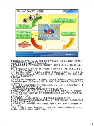 まずは現状、ITシステムにはどのような脅威が存在するのか、ID基盤が管理されていないと
どんな不便が発生するのかを見てみましょう。
システムの利用者は、さまざまな場所から社内のデータにアクセスしたいと考えているわけ
ですね。
さらにそれをさまざまな人と共有し、外に持ち出したいとかんがえている。もちろん、悪意で
はなく、仕事の効率のためにです。
でも、多くの場合、利用者には自宅のPCから社内に入り込んで、社内データにアクセスする
ことは許可されていません。もしアクセスできたとしても、非常に限られたアクセス権しか持
っていない。それはなぜか？
＜クリック＞
社内の管理ポリシーが自宅のPCにまで届かないからです。例えばつまりウィルスチェッカー
がインストールされていない端末を介して社内にウィルスが入り込む可能性があるわけです。
＜クリック＞
もちろん、脅威というのは自宅PCだけではありません。インターネット上のさまざまなサーバ
ーからの悪意を持ったアタックによって、
トロイを送り込まれて社内情報が漏洩してしまう可能性があります。
その原因として考えられるのが、たとえば、管理の煩雑さです。複数のサーバーが個別の
保護ソフトを使用していたとすると、その管理は煩雑になりますし、メンテナンスも後手に回
ってしまいがちです。
＜クリック＞＜クリック＞
そして、脅威は社外だけとは限りません。企業内にも脅威は存在しています。
管理の手薄なPCがウィルスに感染してしまったり、データを暗号化しなさい！と告知している
のに暗号化されていなかったり、
社外秘情報をメールの添付やUSBメモリに保存して持ち出したり、といったことが頻繁に発
生しています。
こうしたことがあると、当然、「社外からのアクセス禁止令」「USBメモリ使用禁止令」「PC持ち
出し禁止令」が発令されるのも無理からぬことです。




                                                 13
 