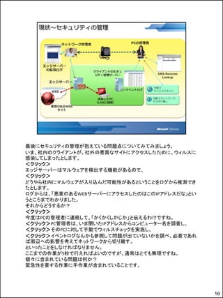 最後にセキュリティの管理が抱えている問題点についてみてみましょう。
いま、社内のクライアントが、社外の悪質なサイトにアクセスしたために、ウィルスに
感染してしまったとします。
＜クリック＞
エッジサーバーはマルウェアを検出する機能があるので、
＜クリック＞
どうやら社内にマルウェアが入り込んだ可能性があるということをログから推測でき
たとします。
ログからは、「悪意のあるWEBサーバーにアクセスしたのはこのIPアドレスだな」とい
うところまでわかりました。
それからどうするか？
＜クリック＞
今度はPCの管理者に連絡して、「かくかくしかじか」と伝えるわけですね。
＜クリック＞PC管理者は、いま聞いたIPアドレスからコンピューター名を調査し、
＜クリック＞そのPCに対して手動でウィルスチェックを実施し、
＜クリック＞イベントログなんかも参照して問題が出ていないかを調べ、必要であれ
ば周辺への影響を考えてネットワークから切り離す。
といったことをしなければなりません。
ここまでの作業が5秒で行えればよいのですが、通常はとても無理ですね。
個々に含まれている問題は何か？
緊急性を要する作業に手作業が含まれていることです。




                                            16
 