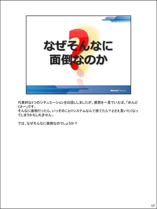 代表的な4つのシチュエーションをお話ししましたが、感想を一言でいえば、「めんど
くさー」です。
そんなに面倒だったら、いっそのことITシステムなんて捨てたら？とさえ言いたくなっ
てしまうかもしれません。

では、なぜそんなに面倒なのでしょうか？




                                           17
 