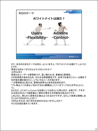 さて、本日の大きなテーマは何か、といいますと、「ホワイトナイトは誰だ？」 というこ
とです。
両者とは何か？オラクルとマイクロソフトか？
＜クリック＞
両者とはユーザーと管理者です。言い換えれば、柔軟性と管理性。
ITの利用者が求めるもの、それは当然柔軟性です。自宅で仕事がしたい。出張先で
社外秘文書を読みたい。いろいろなニーズがあります。
一方管理者はと言えば、管理の効率化と安全性を求めます。
「アレ禁止」「これ禁止」「あれするなら稟議出して」「パスワードは32文字以上にし
て」
などなど、とにかく In Control な状態にしておきたいと考えます。当然です。下手す
れば自分のせいで秘密漏えい事件が発生する可能性があるわけです。
このように、明らかに両者の主張はぶつかるわけですが、はたして両者は理解し合
うことができるのでしょうか？
できるとすれば、何に仲介を求めればよいのでしょうか？
そんなお話を進めていきます。




                                                2
 