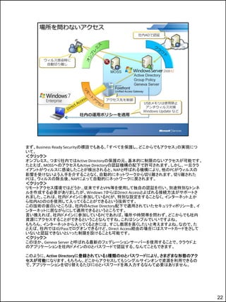 まず、Business Ready Securityの標語でもある、「すべてを保護し、どこからでもアクセス」の実現につ
いて。
＜クリック＞
オンプレミス、つまり社内ではActive Directoryの保護の元、基本的に制限のないアクセスが可能です。
たとえば、MOSSへのアクセスもActive Directoryの認証機構の配下で許可されます。しかし、一旦クラ
イアントがウィルスに感染したことが検出されると、NAPと呼ばれる機構により、他のPCがウィルスの
影響を受けないよう人手を介することなく、自動的にネットワークから切り離されます。切り離された
PCは、ウィルスの除去後、NAPによって自動的にネットワークに戻されます。
＜クリック＞
リモートアクセス環境ではどうか…従来ですとVPN等を使用して独自の認証を行い、別途特別なトンネ
ルを作成する必要がありましたが、Windows 7からはDirect Accessとよばれる接続方法がサポートさ
れました。これは、社内ドメインに参加しているPCが、特別な設定をすることなく、インターネット上か
ら社内ADのIDを使用して入ってくることができるという技術です。
この技術の面白いところは、社内のActive Directory配下で適用されていたセキュリティポリシーを、イ
ンターネットに居ながらにして適用できるというところです。
言い換えれば、社内ドメインに参加しているPCであれば、場所や時間帯を問わず、どこからでも社内
資源にアクセスすることができるということなんですね。これはシンプルでいいですよね。
もちろん、インターネットから入ってくるときには、すこし敷居を高くしたいと考えますよね。なので、た
とえば、社内ではID/Passでログオンできるけど、Direct Access経由の場合にはスマートカードをさして
いないと認証できないといった制限を設けることも可能です。
＜クリック＞
このほか、Geneva Server と呼ばれる最新のフェデレーションサーバーを使用することで、クラウド上
のアプリケーションを社内ドメインのIDとパスワードで認証する、なんてこともできます。

このように、Active Directoryに登録されている1種類のIDとパスワードにより、さまざまな形態のアク
セスが可能になります。もちろん、どこからアクセスしてもシングルサインオンで資源を利用できるの
で、アプリケーションを切り替えるたびにIDとパスワードを再入力するなんて必要はありません。




                                                              22
 