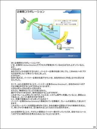 次に企業間のコラボレーションです。
いま、企業内にActive Directoryでアクセスが管理されているMOSSが立ち上がっているとし
ます。
＜クリック＞
あるプロジェクトを遂行するために、パートナー企業の社員に対しても、このMOSS への アク
セスを許可したい と考えているとしましょう。
どうするか。
従来であれば、パートナー企業の社員アカウントを、自社内のADに作成しなければなりま
せんでした。

そこで、ADFS を使用することで、パートナー企業のActive Directoryに、自社のMOSSへのア
クセス権を許可することができるようになります。
＜クリック＞＜クリック＞＜クリック＞
もちろん、無条件ということではありません。
誰がアクセスできるのか、条件を設定することができます。
これを「クレーム」と呼んでいますが、たとえば、システム部門に所属していること、課長以上
であること…といった条件を付加できます。
じゃ、所属や役職はどこから持ってくるのか？
パートナー企業のActive Directoryに格納されている情報が、クレームの返答として送られて
きます。
これはクレームベースの認証と呼ばれており、きめの細かな認証とアクセス制御の方式とし
て、特にクラウド環境では、広く使われることになるだろうと思われます。

ADFSを使用することで、アカウント管理はパートナー側で行っていただき、自社ではリソース
へのアクセス条件のみを考えればよいということになります。




                                                         24
 