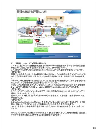 そして最後に、セキュリティ管理の統合です。
これまでご覧いただいた機能を実現するにはいくつかの製品を組み合わせていただく必要
があります。ただ、そうすると操作が煩雑になることが予測されます。
これを解決するのが、Forefront Protection Managerと呼ばれる統合管理コンソールです。
＜クリック＞
管理ツールの操作には、なんら創造性はありませんし、こんなものは極力シンプルニしてお
いたほうが引き継ぎも楽にできますしコストも落とせるわけです。当然操作ミスもなくなりま
すし。
マイクロソフトの統合セキュリティソリューションはさまざまな脅威からシステムを守るだけで
なく、シンプルな管理環境も提供できるソリューションです。
そのシンプルな管理を提供しているのが、Forefront Protection Manager と呼ばれる管理コ
ンソールです。統合されたコンソールという意味で、Unified Consoleとも呼ばれます。
＜クリック＞
ここで、クライアントがインターネットにアクセスして悪意のあるWEBサイトからマルウェアに
感染してしまったとしましょう。
従来は、ウィルス侵入に気づいたネットワークの管理者が、PC管理者に連絡を取って対処
が必要でした。
＜クリック＞
しかし、Forefront Protection Manager を使用していると、エッジから受け取ったアラートを解
析し、感染したクライアントに対して自動的にウィルス除去の命令を出します。
つまり、管理者による手動操作を介することなく、セキュリティを維持することができるわけ
ですね。

ＦＰＭはＡＤやNAP、その他のForefront製品群とも統合されてまして、管理の複雑さを回避し、
すみずみまで気を配ることができるように設計されています。




                                                             26
 