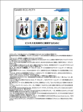 コアインフラ、つまり核となるインフラを最適化するためには3つの視点が需要です。
まずはデスクトップの最適化。デスクトップとは何か？つまり利用者のPC環境およびPCの利用環境の最適化で
す。
これによって、利用者には機動力 を与えることができます。
会社と自宅でバージョンの異なるOfficeを使わなければならなかったり、出張先で使用するモバイルデバイスか
ら、見られないドキュメントがあったり、
そして、おそらく多くの企業様でもそうだと思いますが、自分のPCを社内LANに接続して使用できない！そういう
状況下では、
たちまち機動力は損なわれてしまいます。機動力の低下というのは、利用者のモチベーションを下げやすいんで
すね。モチベーション低下は売り上げ低下に直結します。
そして、データセンターの最適化。データセンターとは、サービスを提供するアプリケーションサーバー群だとお
考えください。
各種の業務アプリケーション、すなわち社内サービス を使用するために不便を強いている状態を想像してくだ
さい。
・たとえば、自宅からは旅費精算ができない！・社内ネットワークに接続するために、社内IDとは全く別のID と、
ものすごく長いパスワードを使わなければならない！
・ドキュメントにアクセスしたいけど、アクセス権が無い！申請すると1週間かかる！
・契約社員のIDを作りたいけど、本部長承認印が必要なのに本部長が海外出張でいない！困ったぁ！じゃ、副
本部長印でいいや！
こうした「不便」がなぜ発生するかといえば、データセンター、つまりアプリケーションサーバー群が最適化されて
いないからです。
言い換えれば、サービスに柔軟性が無いんですね。柔軟性といっても、「なんでもできる」という意味ではありま
せん。
サービス、ネットワーク、コンピューター、そして情報が、つながりたいときに適切に繋がることができる状態を言
っています。
そして3つ目、Business Ready Security。本日のメインテーマです。ビジネスは、セキュリティに支えられたもので
なければならないという 考え方です。
経営層から見ればセキュリティはビジネスを「守るもの」だと考えがちです。一方、利用者からはセキュリティはビ
ジネスを「停滞」させるものと考えることもあります。
でも、そうではありません。セキュリティは本来、ビジネスを加速させるものなのです。ビジネスの目指す方向とテ
クノロジーの目指す方向を一致させることは、
ITを戦略的資産と化するうえで重要です。そして、それを根底からささえるのがＢｕｓｉｎｅｓｓ Ready Security、つまり
ビジネスで本当に使えるセキュリティなのです。
これら3つのコンセプトにより、コアとなるインフラの効率を高めITの価値をビジネスにとって最大のものとできる
のです。




                                                                   5
 