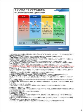 ではインフラストラクチャが真に最適化された状態というのは、どういう状態なのか？ということですが、ここにはインフラの4 つ
の 成熟度レベルを示しています。
「基本」からはじまり、「標準化」「合理化」そして最終段階の「動的」な状態へと成熟度は進化しています。
・「基本」的な状態とは、「手動」でＩＴサービスが提供されている状態です。
例えば、3つの 社内アプリがあれば、3つそれぞれにＩＤを作ったり、パスワードを変更したりといった状態です。少人数のシス
テムであれば、これでも運用に耐えることができます。
やっかいなのは、実装する「人」によってセキュリティポリシーやコンプライアンスに対する意識が異なることです。
たとえば、あるサービスの管理者はパスワードを忘れたら目の前でリセットしてくれるけど、別のサービス管理者は上長承認
が無いとダメなんてことはよくあります。
また、突然配属されたＩＴ部門の部長が、突然面倒なことを言い出して現場の運営が混乱したり…なんこともありますね。
そして運用管理のナレッジ共有や蓄積が行われていないので、担当がいなくなると、いっきにサービスレベルが低下してしまう。
OSのバージョンアップやアプリのパッチを充てるときには、IT部門が徹夜で対忚する必要があるため、とかくウィルスに攻撃さ
れやすくなっている。
このように、数えきれないくらいの問題があるにもかかわらず、意外とこういう状態のシステムって多いんですよね。それはな
ぜか？
管理者さえ苦労すれば、管理者さえ徹夜すればなんとかなってしまうからなんですねぇ。
でもなんとかなるのは人数が少なくて、サービスが小さいうちに限ります。
会社が成長し、規模が大きくなってくると当然人手が足りなくなりますから、多少効率化を考えざるを得なくなります。
それが標準化と呼ばれる状態です。この状態では、社内の標準プロセスというものが生まれます。
例えば、ユーザーIDはActive Directory に 登録しましょうとか、ファイルサーバーを使ってデータを一元管理しましょうとかです
ね。
ただ、その範囲が限定的であり、徹底されていない。徹底されていないからITの効果が見えずらい。だからITは、あいかわらず
コストセンター扱いになると。
この状態の特徴は、保守的であるともいえます。例えば社外からのアクセスはあぶないから禁止。USBメモリの使用も、あぶな
いから禁止。
当然、飲み会のときにはPC持ち出し禁止。
一方で、社外秘ファイルをメールで添付して送るなんてことは平気で出来てしまうという矛盾もはらんでいます。
利用者のモラル教育はもちろん必要です。
でもITは「モラルのある人」が使っているかどうかはわからないんですね。ITには、ひとまず現在の技術ではモラルという考え方
を取り込むことができません。
じゃあ IT には何が必要なのか..モラルに代わるものは何か？
それは間違いなく自動化です。
自動化されたシステムとは何か？
もちろん手動を自動にする ということを意味するわけですが、目指しているのは、自動化によって、IT が「ビジネスの進化」を
手助けする状態になることです。
具体的には、利用者に機敏性を与え、データセンターに柔軟性を与え、そしてセキュリティによって支えられたビジネス環境を
作ることです。
この状態をマイクロソフトでは「動的」な状態と呼んでいます。
そして、ITシステムを動的な状態に移行させるためのプロセスや考え方を、Dynamic IT 戦略 と呼んでいます。




                                                                        6
 