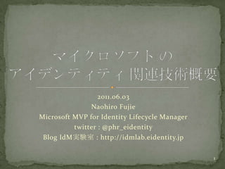 2011.06.03 NaohiroFujie Microsoft MVP for Identity Lifecycle Manager twitter : @phr_eidentity Blog IdM実験室 : http://idmlab.eidentity.jp マイクロソフト の アイデンティティ 関連技術概要 1 