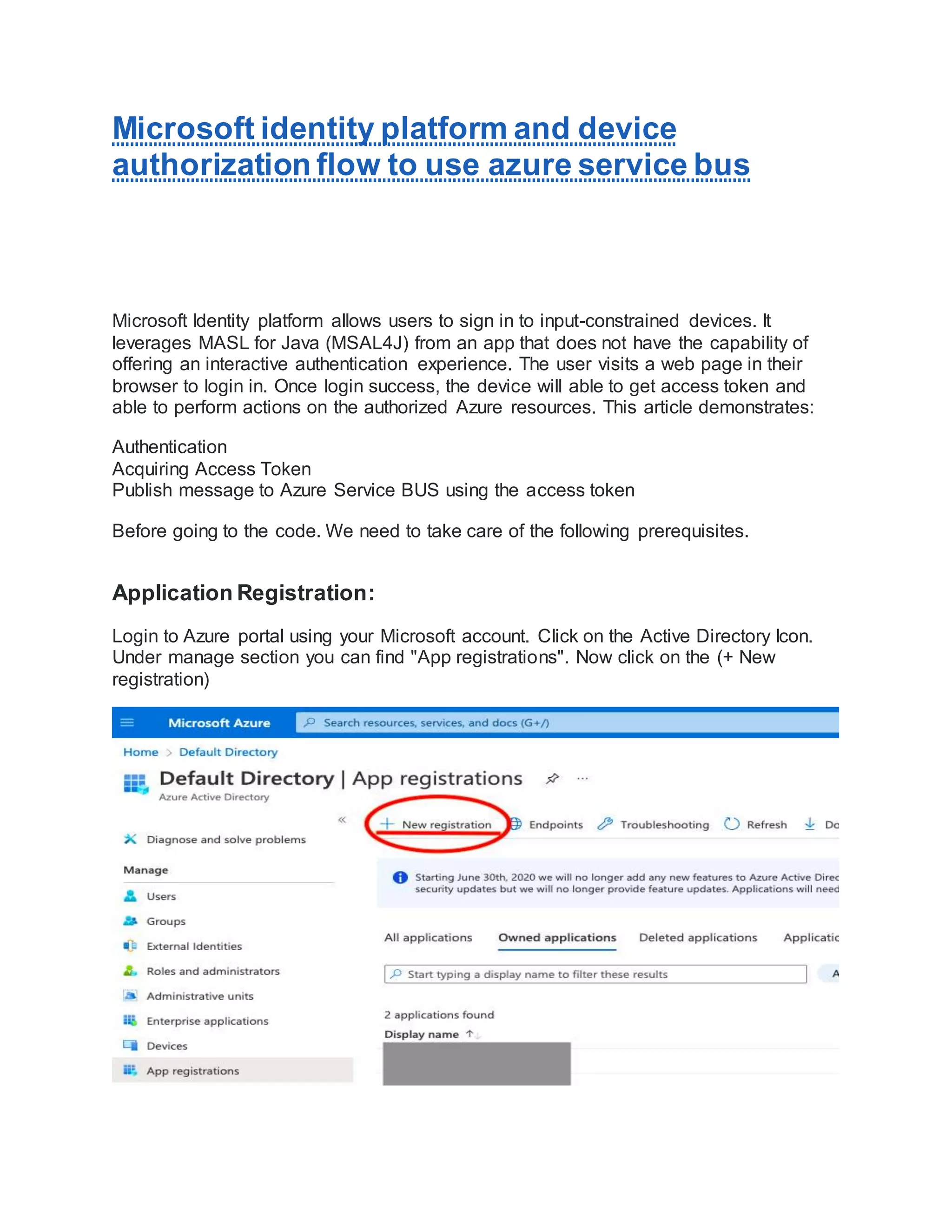 Microsoft identity platform and device
authorization flow to use azure service bus
Microsoft Identity platform allows users to sign in to input-constrained devices. It
leverages MASL for Java (MSAL4J) from an app that does not have the capability of
offering an interactive authentication experience. The user visits a web page in their
browser to login in. Once login success, the device will able to get access token and
able to perform actions on the authorized Azure resources. This article demonstrates:
Authentication
Acquiring Access Token
Publish message to Azure Service BUS using the access token
Before going to the code. We need to take care of the following prerequisites.
Application Registration:
Login to Azure portal using your Microsoft account. Click on the Active Directory Icon.
Under manage section you can find "App registrations". Now click on the (+ New
registration)
 
