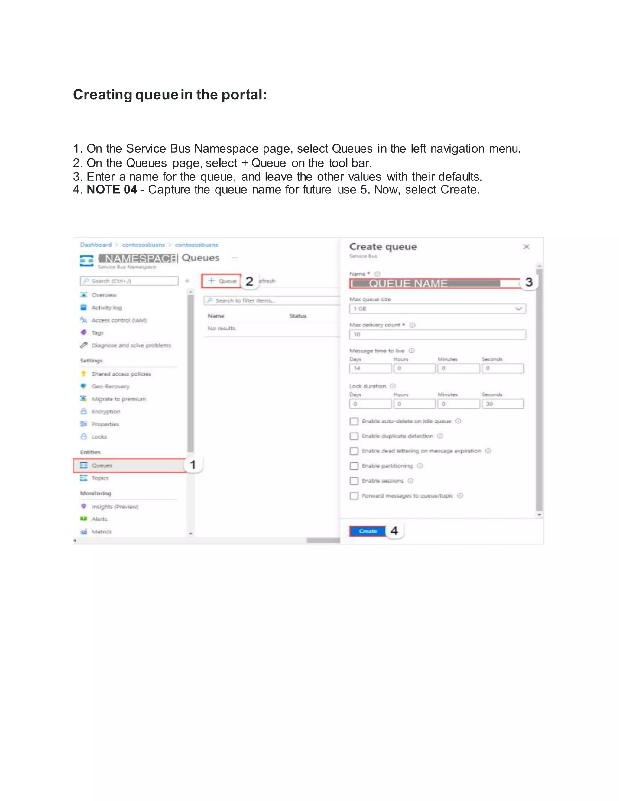 Creating queuein the portal:
1. On the Service Bus Namespace page, select Queues in the left navigation menu.
2. On the Queues page, select + Queue on the tool bar.
3. Enter a name for the queue, and leave the other values with their defaults.
4. NOTE 04 - Capture the queue name for future use 5. Now, select Create.
 