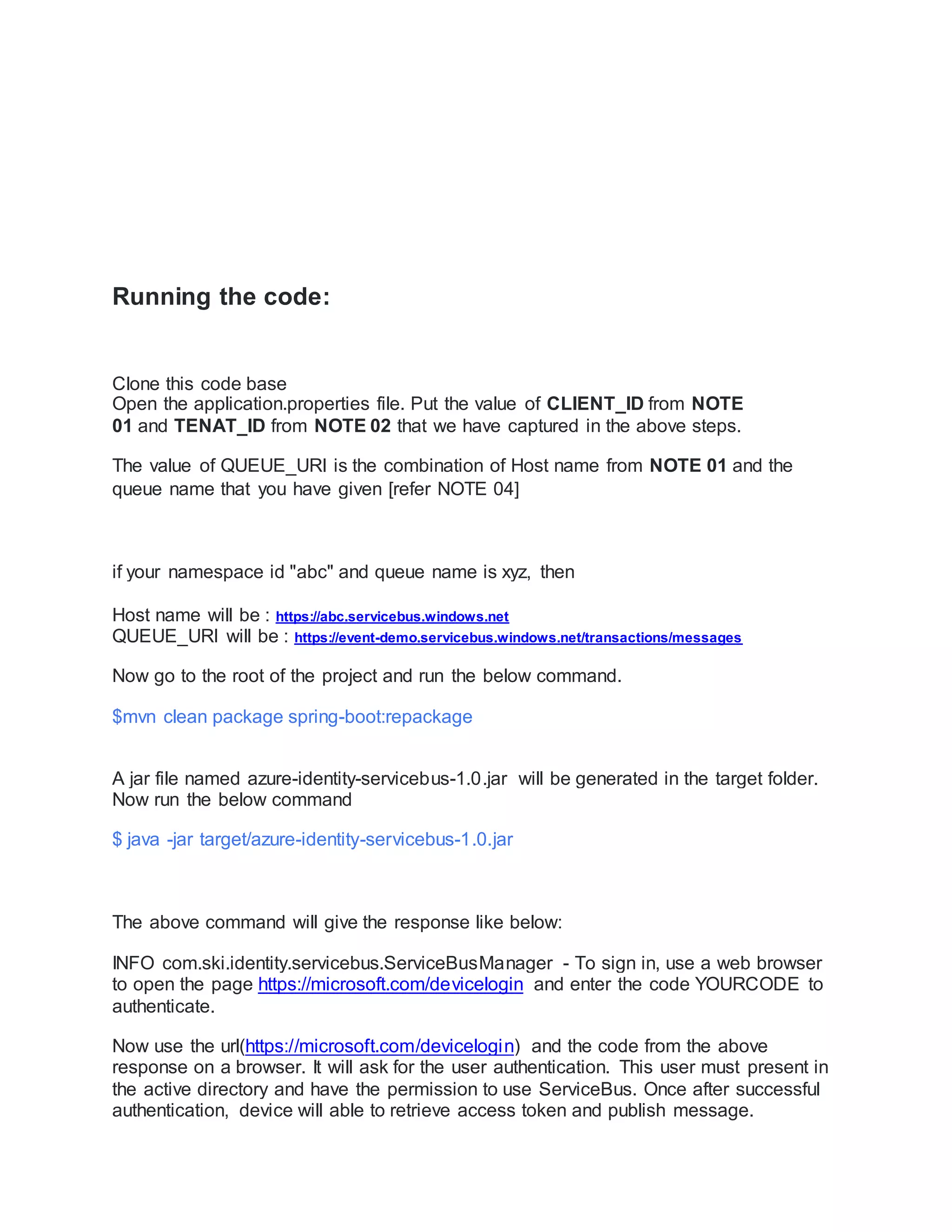 Running the code:
Clone this code base
Open the application.properties file. Put the value of CLIENT_ID from NOTE
01 and TENAT_ID from NOTE 02 that we have captured in the above steps.
The value of QUEUE_URI is the combination of Host name from NOTE 01 and the
queue name that you have given [refer NOTE 04]
if your namespace id "abc" and queue name is xyz, then
Host name will be : https://abc.servicebus.windows.net
QUEUE_URI will be : https://event-demo.servicebus.windows.net/transactions/messages
Now go to the root of the project and run the below command.
$mvn clean package spring-boot:repackage
A jar file named azure-identity-servicebus-1.0.jar will be generated in the target folder.
Now run the below command
$ java -jar target/azure-identity-servicebus-1.0.jar
The above command will give the response like below:
INFO com.ski.identity.servicebus.ServiceBusManager - To sign in, use a web browser
to open the page https://microsoft.com/devicelogin and enter the code YOURCODE to
authenticate.
Now use the url(https://microsoft.com/devicelogin) and the code from the above
response on a browser. It will ask for the user authentication. This user must present in
the active directory and have the permission to use ServiceBus. Once after successful
authentication, device will able to retrieve access token and publish message.
 