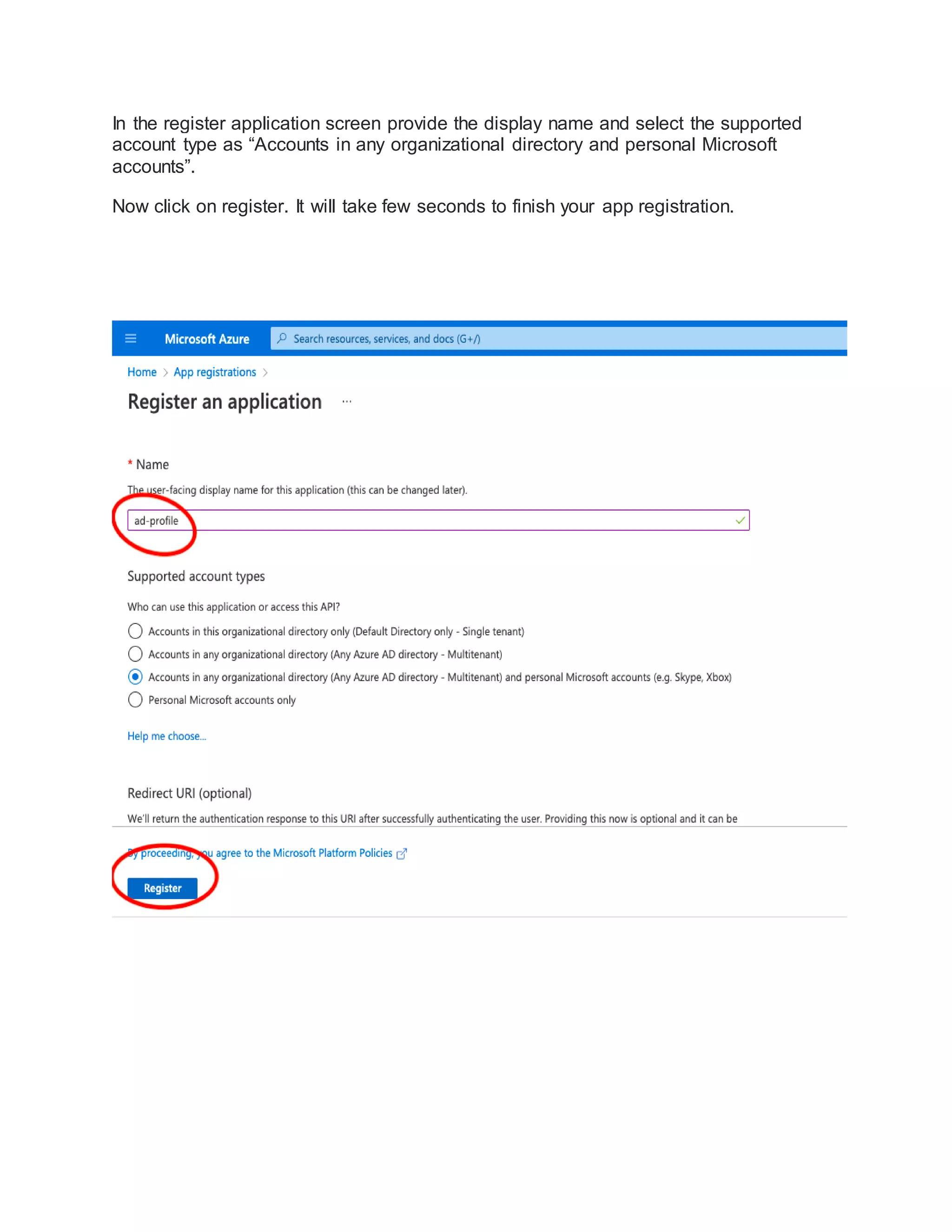 In the register application screen provide the display name and select the supported
account type as “Accounts in any organizational directory and personal Microsoft
accounts”.
Now click on register. It will take few seconds to finish your app registration.
 