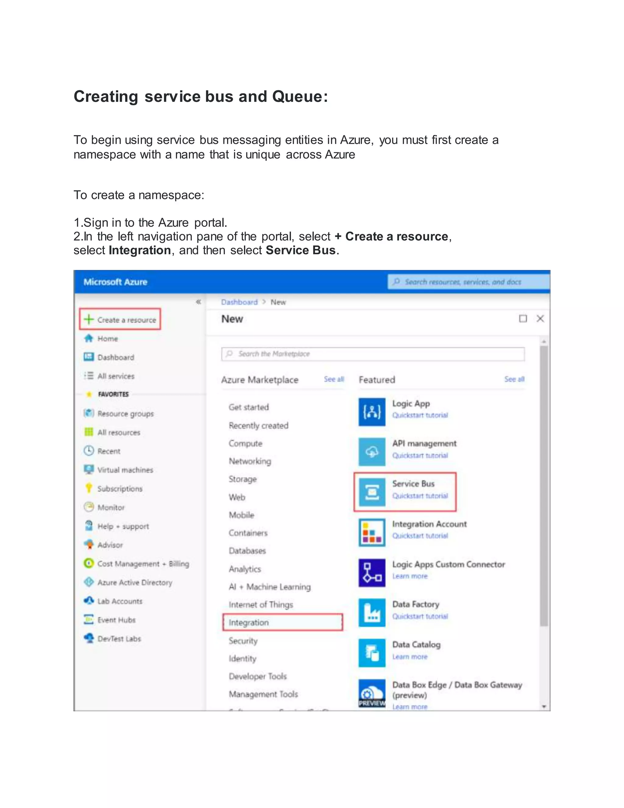 Creating service bus and Queue:
To begin using service bus messaging entities in Azure, you must first create a
namespace with a name that is unique across Azure
To create a namespace:
1.Sign in to the Azure portal.
2.In the left navigation pane of the portal, select + Create a resource,
select Integration, and then select Service Bus. 
 