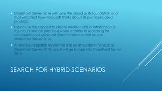 SEARCH FOR HYBRID SCENARIOS
 SharePoint Server 2016 will have the cloud as its foundation and
that will affect how Microsoft thinks about its premises-based
products.
 Hybrid use has tended to create discreet silos of information (in
the cloud and on premises) when it came to searching for
documents, but Microsoft plans to address that issue in
SharePoint Server 2016.
 A new cloud search service will ship as an update this year to
SharePoint Server 2013, and it will be baked into SharePoint Server
2016 .
 