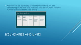 BOUNDARIES AND LIMITS
 Microsoft will be expanding the content database size, site
collections per database, list threshold size, maximum file size and
number of indexed items (see chart).
 
