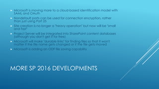MORE SP 2016 DEVELOPMENTS
 Microsoft is moving more to a cloud-based identification model with
SAML and OAuth
 Nondefault ports can be used for connection encryption, rather
than just using Port 25
 Site creation is no longer a "heavy operation" but now will be "small
and fast"
 Project Server will be integrated into SharePoint content databases
(although you don't get it for free)
 Microsoft will make "durable links" for finding files so that it won't
matter if the file name gets changed or if the file gets moved
 Microsoft is adding an ODF file saving capability
 