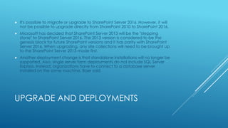 UPGRADE AND DEPLOYMENTS
 It's possible to migrate or upgrade to SharePoint Server 2016. However, it will
not be possible to upgrade directly from SharePoint 2010 to SharePoint 2016.
 Microsoft has decided that SharePoint Server 2013 will be the "stepping
stone" to SharePoint Server 2016. The 2013 version is considered to be the
genesis block for future SharePoint versions and it has parity with SharePoint
Server 2016. When upgrading, any site collections will need to be brought up
to the SharePoint Server 2013 mode first.
 Another deployment change is that standalone installations will no longer be
supported. Also, single server farm deployments do not include SQL Server
Express. Instead, organizations have to connect to a database server
installed on the same machine, Baer said.
 