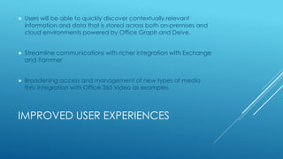 IMPROVED USER EXPERIENCES
 Users will be able to quickly discover contextually relevant
information and data that is stored across both on-premises and
cloud environments powered by Office Graph and Delve.
 Streamline communications with richer integration with Exchange
and Yammer
 Broadening access and management of new types of media
thru integration with Office 365 Video as examples.
 