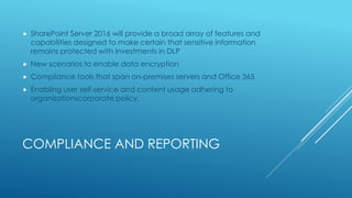 COMPLIANCE AND REPORTING
 SharePoint Server 2016 will provide a broad array of features and
capabilities designed to make certain that sensitive information
remains protected with investments in DLP
 New scenarios to enable data encryption
 Compliance tools that span on-premises servers and Office 365
 Enabling user self-service and content usage adhering to
organizationscorporate policy.
 