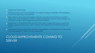 CLOUD IMPROVEMENTS COMING TO
SERVER
 Hybrid architectures
 SP2016 more social and mobile, as well as being capable of leveraging
machine learning capabilities.
 New About Me next-generation portal uses Microsoft's Delve content
discovery tool, based on Office Graph enterprise search technology, to
surface content and organizational information.
 Upgrade to SharePoint Server 2013 that will enable the Delve portal for
those organizations that can't wait for the release of SharePoint Server
2016.
 Improved lightweight file sharing capabilities of OneDrive for Business
and Sharepoint's file sharing capability
 