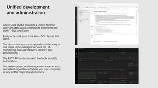 Azure Data Studio provides a unified tool for
querying data using a notebook experience for
both T-SQL and Spark
Easily access all your data across SQL Server and
HDFS
The cluster administration portal provides easy to
use cloud-style managed services for HA,
monitoring, backup/recovery, security, and
provisioning.
The REST API and command line tools simplify
automation
The development and management experience is
consistent regardless of where you run – on prem
or any of the major cloud providers
 