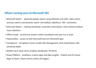 What’s coming soon to Microsoft 365
• Microsoft Search - advanced people search using attributes and skills, video search,
acronym search, and semantic search. ServiceNow, Salesforce, 100+ connectors.
• Microsoft Stream - meeting recordings, automatic transcription, voice enhance feature,
noise reduction
• Office Scripts - record your actions inside a workbook and save it to a script
• Passwordless - access to both Microsoft and non-Microsoft apps
• Compliance - Compliance Score, Insider Risk Management, Auto classification with
sensitivity labels
• Modern term store, terms analytics dashboard, 1M terms
• Power Platform - workflows, custom apps and data insights - Publish and Pin Power
Apps to Teams, Teams-centric actions & triggers
 