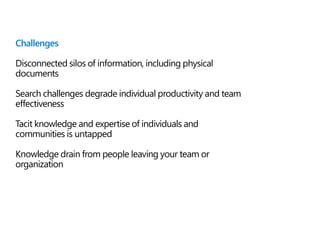Challenges
Disconnected silos of information, including physical
documents
Search challenges degrade individual productivity and team
effectiveness
Tacit knowledge and expertise of individuals and
communities is untapped
Knowledge drain from people leaving your team or
organization
 