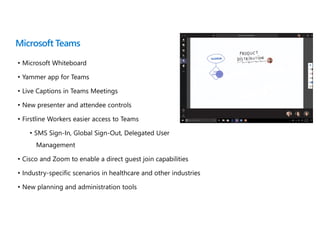 Microsoft Teams
• Microsoft Whiteboard
• Yammer app for Teams
• Live Captions in Teams Meetings
• New presenter and attendee controls
• Firstline Workers easier access to Teams
• SMS Sign-In, Global Sign-Out, Delegated User
Management
• Cisco and Zoom to enable a direct guest join capabilities
• Industry-specific scenarios in healthcare and other industries
• New planning and administration tools
 