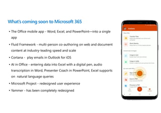 What’s coming soon to Microsoft 365
• The Office mobile app - Word, Excel, and PowerPoint—into a single
app
• Fluid Framework - multi-person co-authoring on web and document
content at industry-leading speed and scale
• Cortana - play emails in Outlook for iOS
• AI in Office - entering data into Excel with a digital pen, audio
transcription in Word, Presenter Coach in PowerPoint, Excel supports
on natural language queries
• Microsoft Project - redesigned user experience
• Yammer - has been completely redesigned
 