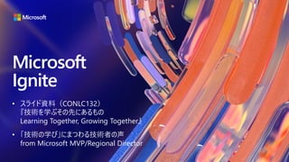 • スライド資料（CONLC132）
『技術を学ぶその先にあるもの
Learning Together, Growing Together』
• 「技術の学び」にまつわる技術者の声
from Microsoft MVP/Regional Director
 