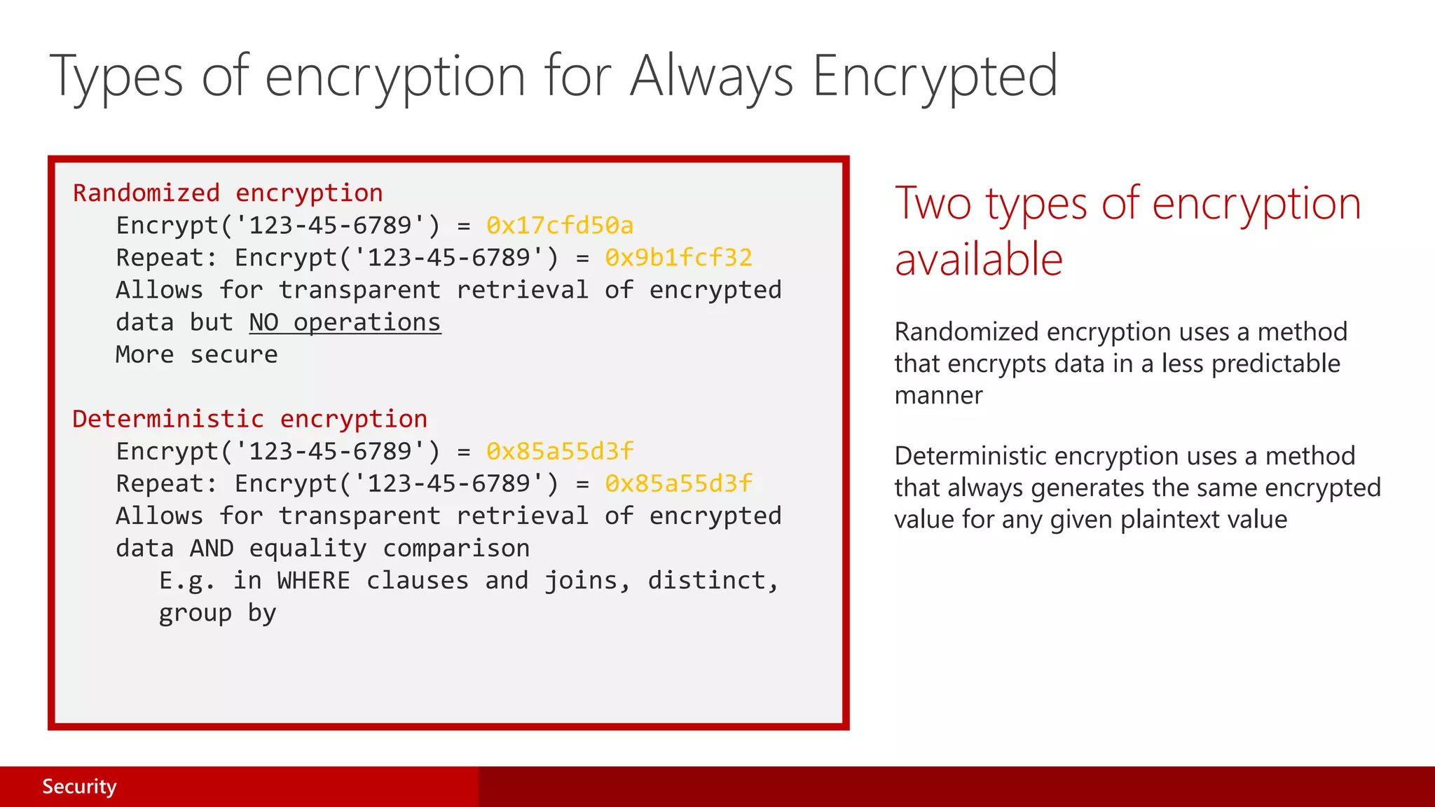 Randomized encryption
Encrypt('123-45-6789') = 0x17cfd50a
Repeat: Encrypt('123-45-6789') = 0x9b1fcf32
Allows for transparent retrieval of encrypted
data but NO operations
More secure
Deterministic encryption
Encrypt('123-45-6789') = 0x85a55d3f
Repeat: Encrypt('123-45-6789') = 0x85a55d3f
Allows for transparent retrieval of encrypted
data AND equality comparison
E.g. in WHERE clauses and joins, distinct,
group by
Two types of encryption
available
Randomized encryption uses a method
that encrypts data in a less predictable
manner
Deterministic encryption uses a method
that always generates the same encrypted
value for any given plaintext value
Types of encryption for Always Encrypted
Security
 