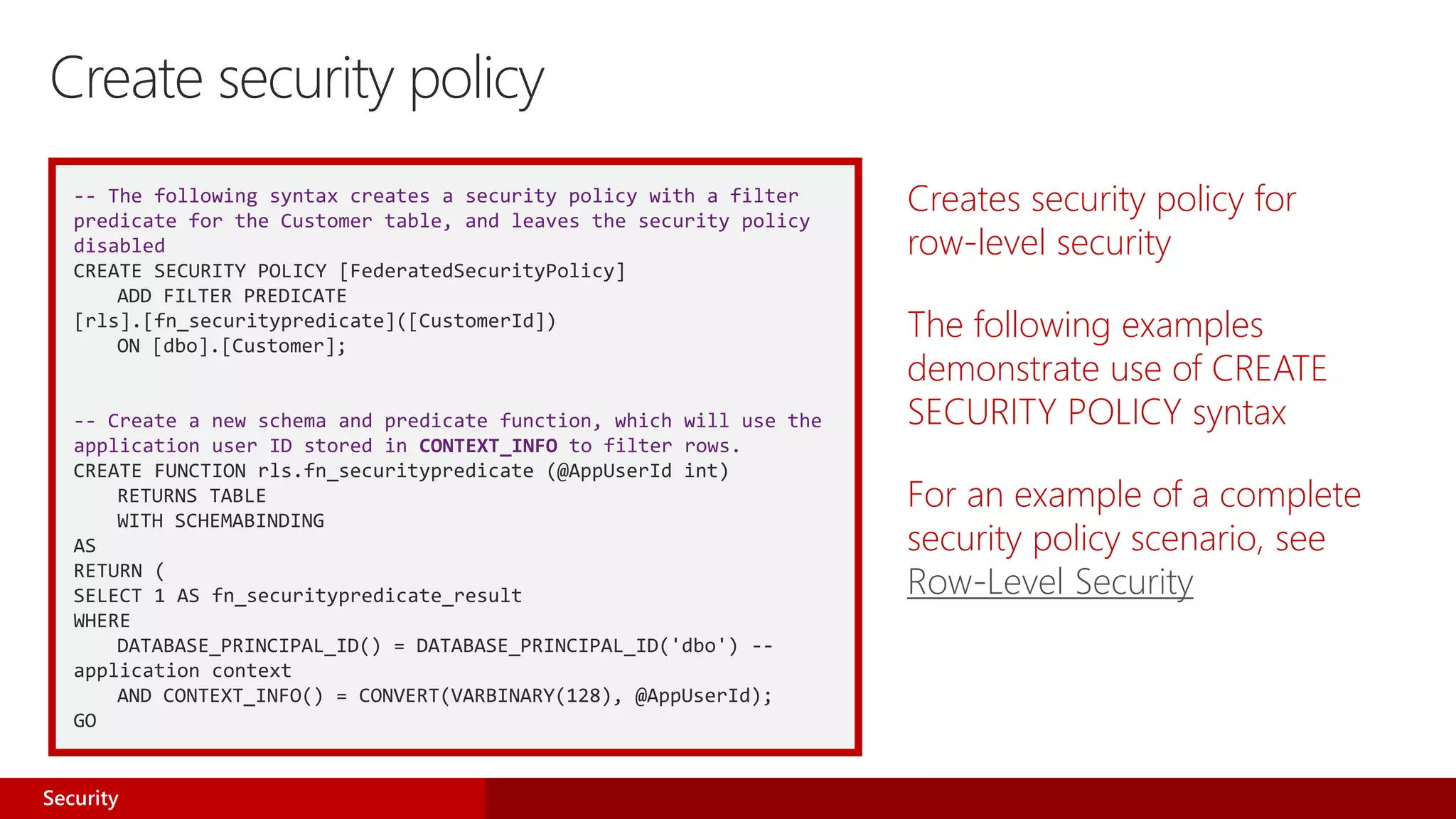 -- The following syntax creates a security policy with a filter
predicate for the Customer table, and leaves the security policy
disabled
CREATE SECURITY POLICY [FederatedSecurityPolicy]
ADD FILTER PREDICATE
[rls].[fn_securitypredicate]([CustomerId])
ON [dbo].[Customer];
-- Create a new schema and predicate function, which will use the
application user ID stored in CONTEXT_INFO to filter rows.
CREATE FUNCTION rls.fn_securitypredicate (@AppUserId int)
RETURNS TABLE
WITH SCHEMABINDING
AS
RETURN (
SELECT 1 AS fn_securitypredicate_result
WHERE
DATABASE_PRINCIPAL_ID() = DATABASE_PRINCIPAL_ID('dbo') --
application context
AND CONTEXT_INFO() = CONVERT(VARBINARY(128), @AppUserId);
GO
Creates security policy for
row-level security
The following examples
demonstrate use of CREATE
SECURITY POLICY syntax
For an example of a complete
security policy scenario, see
Row-Level Security
Create security policy
Security
 
