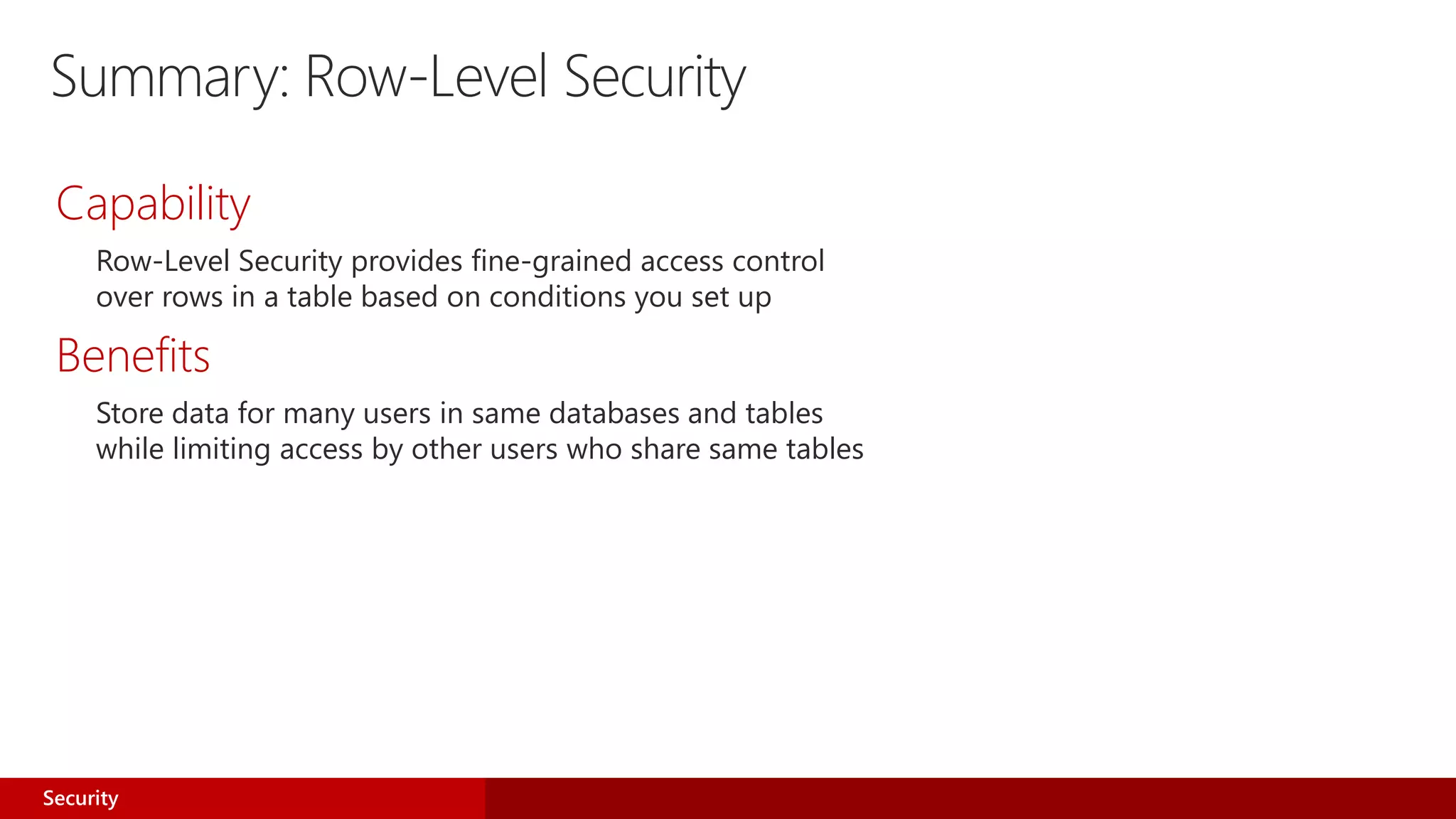 Capability
Row-Level Security provides fine-grained access control
over rows in a table based on conditions you set up
Benefits
Store data for many users in same databases and tables
while limiting access by other users who share same tables
Security
Summary: Row-Level Security
 