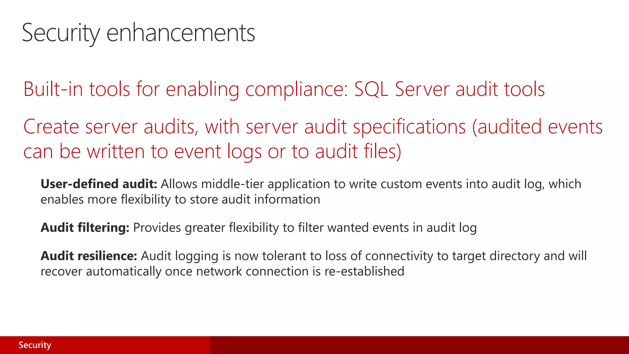Security enhancements
Built-in tools for enabling compliance: SQL Server audit tools
Create server audits, with server audit specifications (audited events
can be written to event logs or to audit files)
User-defined audit: Allows middle-tier application to write custom events into audit log, which
enables more flexibility to store audit information
Audit filtering: Provides greater flexibility to filter wanted events in audit log
Audit resilience: Audit logging is now tolerant to loss of connectivity to target directory and will
recover automatically once network connection is re-established
Security
 