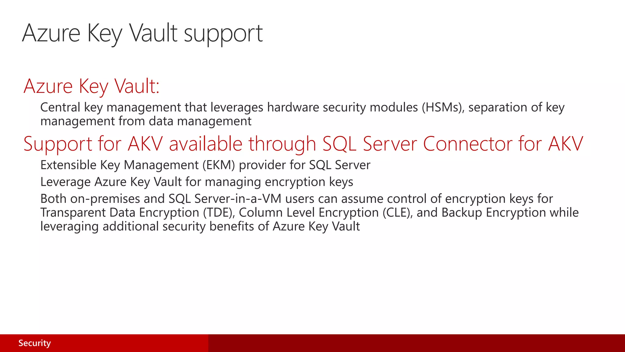 Azure Key Vault support
Azure Key Vault:
Central key management that leverages hardware security modules (HSMs), separation of key
management from data management
Support for AKV available through SQL Server Connector for AKV
Extensible Key Management (EKM) provider for SQL Server
Leverage Azure Key Vault for managing encryption keys
Both on-premises and SQL Server-in-a-VM users can assume control of encryption keys for
Transparent Data Encryption (TDE), Column Level Encryption (CLE), and Backup Encryption while
leveraging additional security benefits of Azure Key Vault
Security
 