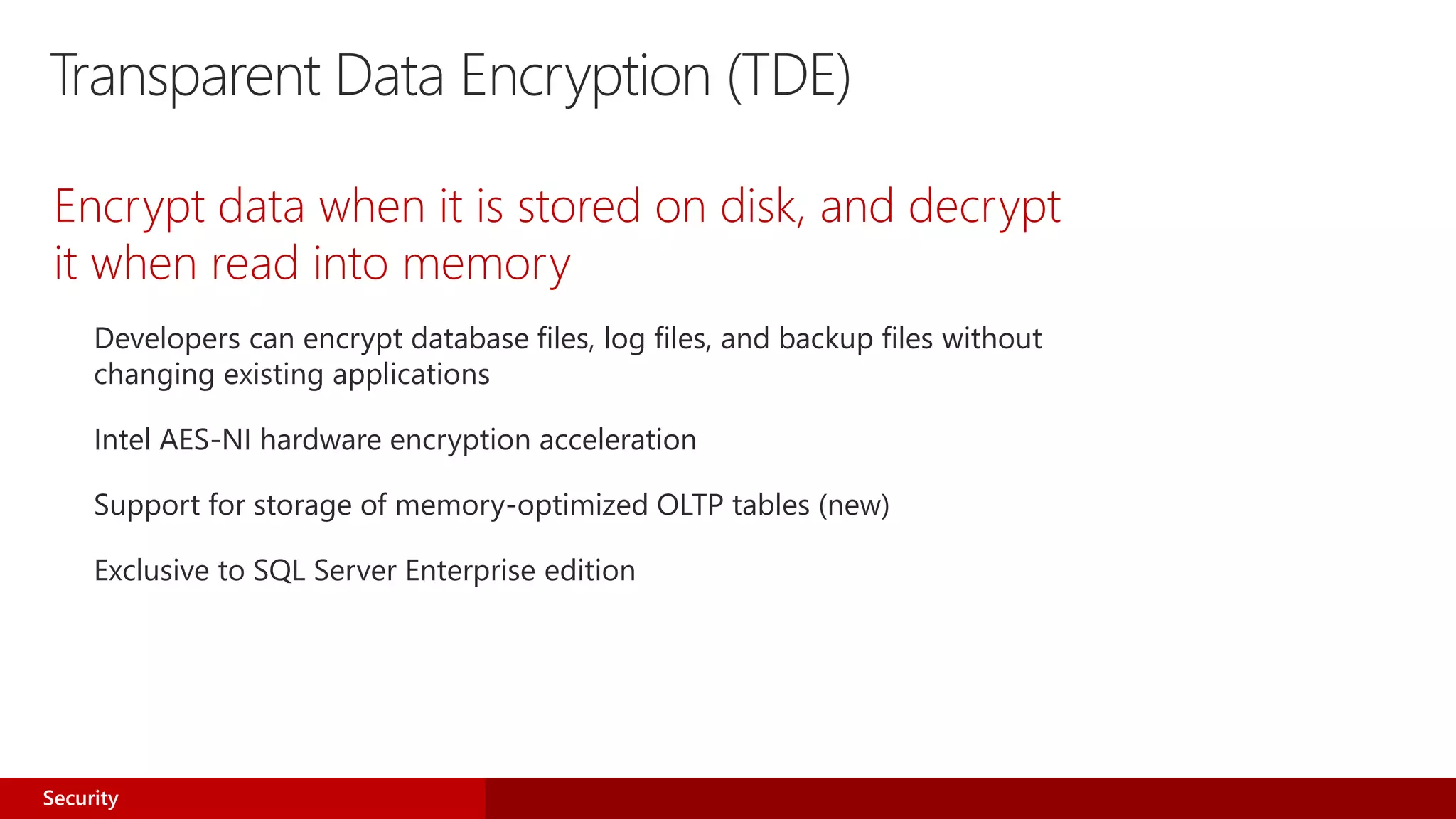 Transparent Data Encryption (TDE)
Encrypt data when it is stored on disk, and decrypt
it when read into memory
Developers can encrypt database files, log files, and backup files without
changing existing applications
Intel AES-NI hardware encryption acceleration
Support for storage of memory-optimized OLTP tables (new)
Exclusive to SQL Server Enterprise edition
Security
 