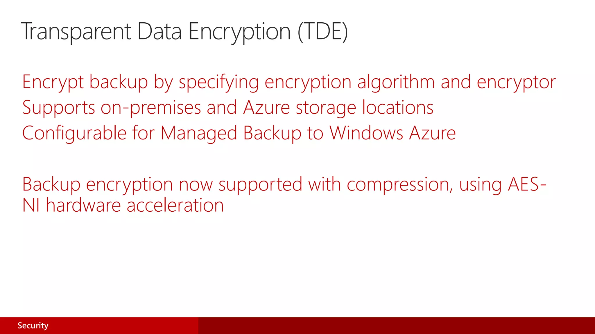 Transparent Data Encryption (TDE)
Encrypt backup by specifying encryption algorithm and encryptor
Supports on-premises and Azure storage locations
Configurable for Managed Backup to Windows Azure
Backup encryption now supported with compression, using AES-
NI hardware acceleration
Security
 