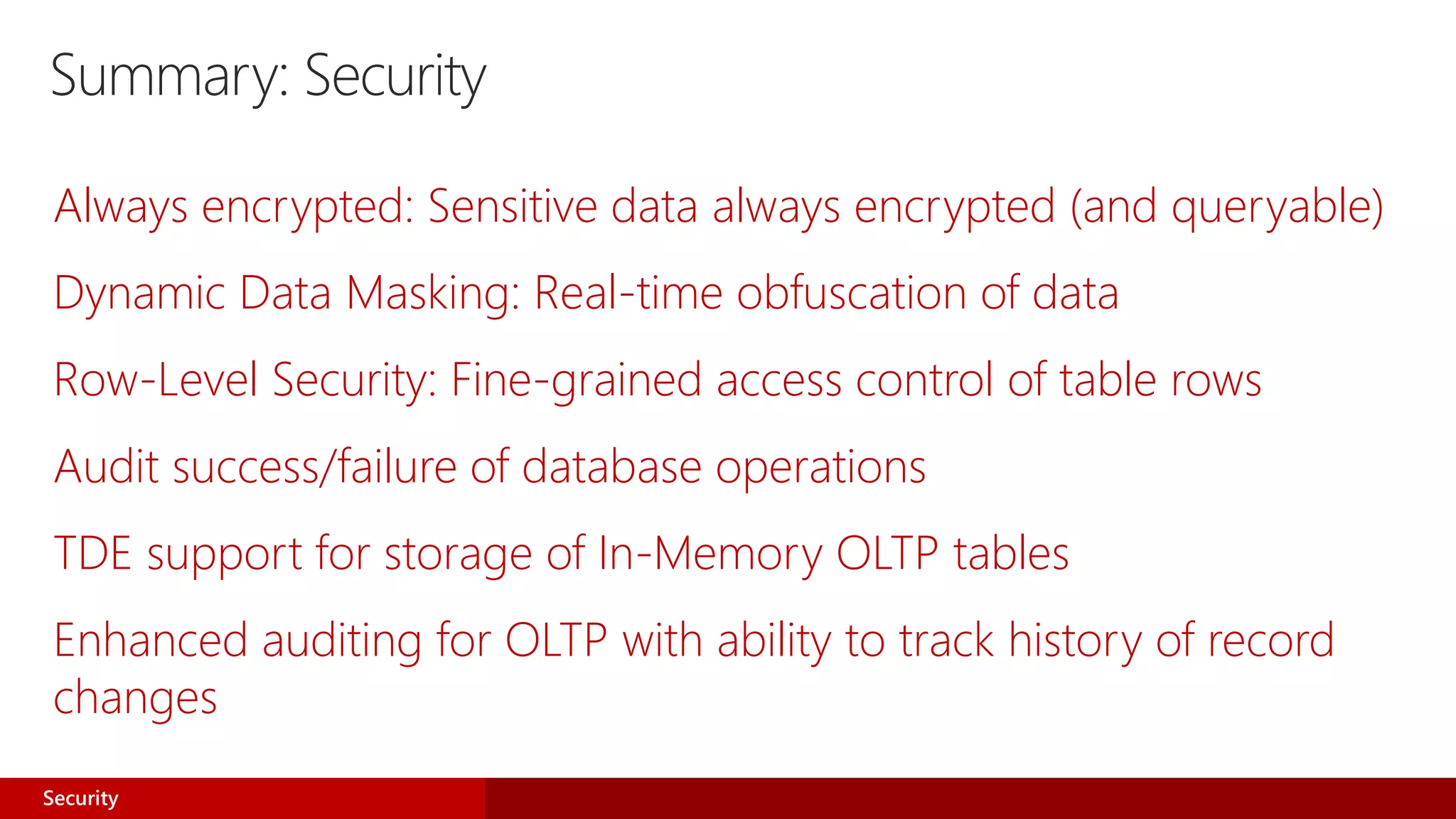 Summary: Security
Always encrypted: Sensitive data always encrypted (and queryable)
Dynamic Data Masking: Real-time obfuscation of data
Row-Level Security: Fine-grained access control of table rows
Audit success/failure of database operations
TDE support for storage of In-Memory OLTP tables
Enhanced auditing for OLTP with ability to track history of record
changes
Security
 