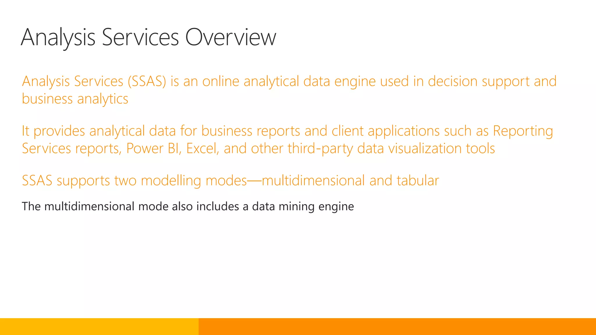 Analysis Services Overview
Analysis Services (SSAS) is an online analytical data engine used in decision support and
business analytics
It provides analytical data for business reports and client applications such as Reporting
Services reports, Power BI, Excel, and other third-party data visualization tools
SSAS supports two modelling modes—multidimensional and tabular
The multidimensional mode also includes a data mining engine
 