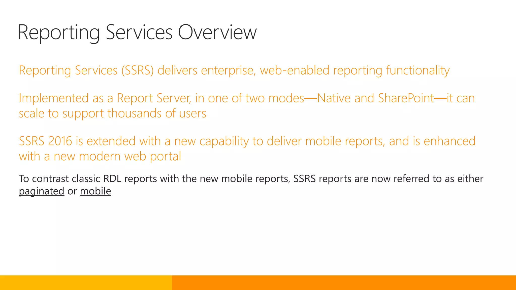 Reporting Services Overview
Reporting Services (SSRS) delivers enterprise, web-enabled reporting functionality
Implemented as a Report Server, in one of two modes—Native and SharePoint—it can
scale to support thousands of users
SSRS 2016 is extended with a new capability to deliver mobile reports, and is enhanced
with a new modern web portal
To contrast classic RDL reports with the new mobile reports, SSRS reports are now referred to as either
paginated or mobile
 