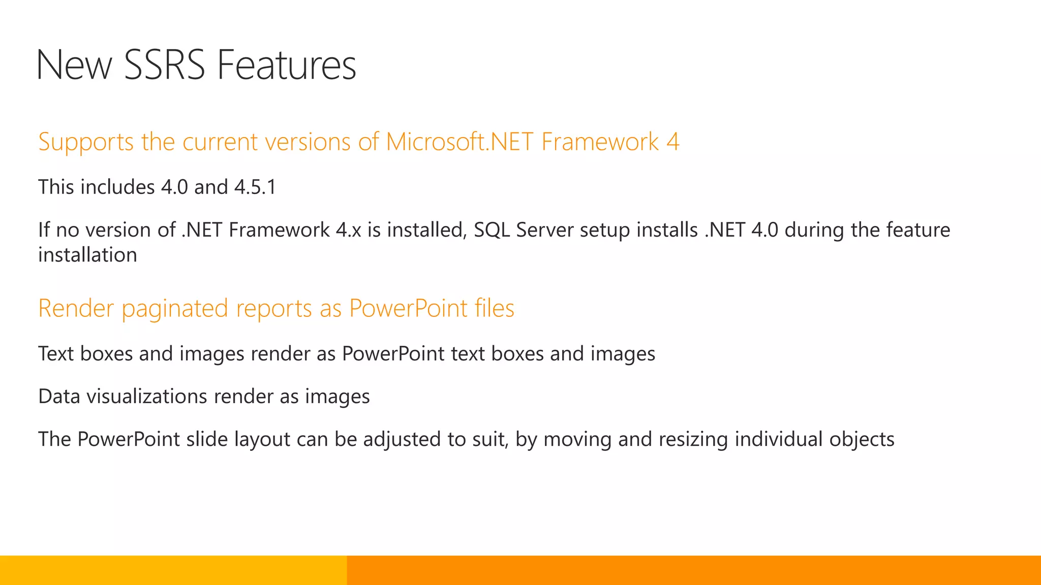 New SSRS Features
Supports the current versions of Microsoft.NET Framework 4
This includes 4.0 and 4.5.1
If no version of .NET Framework 4.x is installed, SQL Server setup installs .NET 4.0 during the feature
installation
Render paginated reports as PowerPoint files
Text boxes and images render as PowerPoint text boxes and images
Data visualizations render as images
The PowerPoint slide layout can be adjusted to suit, by moving and resizing individual objects
 