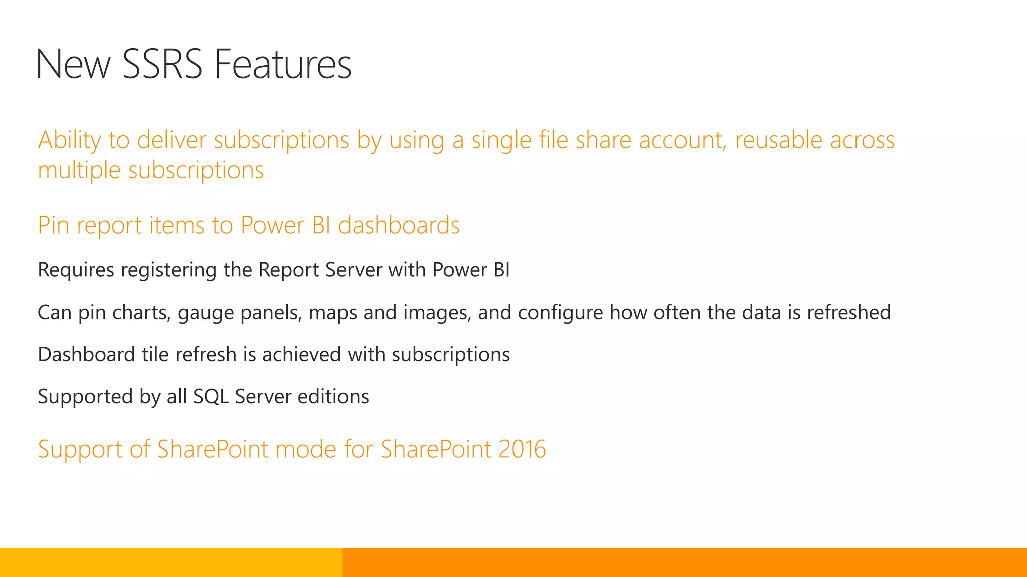 New SSRS Features
Ability to deliver subscriptions by using a single file share account, reusable across
multiple subscriptions
Pin report items to Power BI dashboards
Requires registering the Report Server with Power BI
Can pin charts, gauge panels, maps and images, and configure how often the data is refreshed
Dashboard tile refresh is achieved with subscriptions
Supported by all SQL Server editions
Support of SharePoint mode for SharePoint 2016
 
